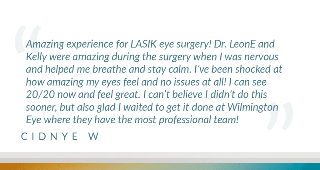 Amazing experience for LASIK eye surgery! Dr. LeonE and Kelly were amazing during the surgery when I was nervous and helped me breathe and stay calm. I've been shocked at how amazing my eyes feel and no issues at all! I can see 20/20 now and feel great. I can't believe I didn't do this sooner, but also glad I waited to get it done at Wilmington Eve where they have the most professional team!