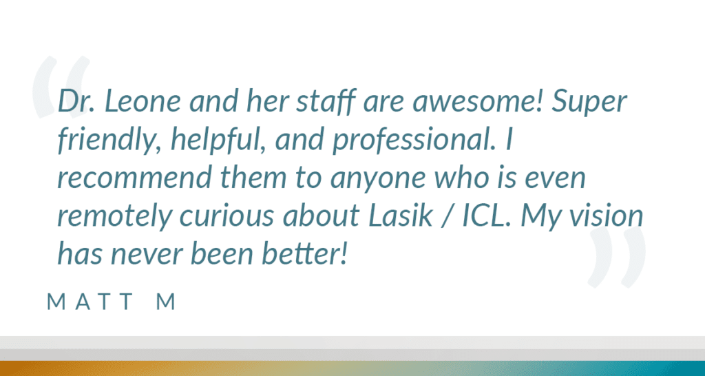 Dr. Leone and her staff are awesome! Super friendly, helpful, and professional. I recommend them to anyone who is even remotely curious about Lasik / ICL. My vision has never been better!