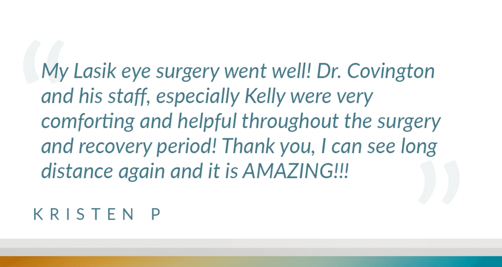 My Lasik eye surgery went well! Dr. Covington and his staff, especially Kelly were very comforting and helpful throughout the surgery and recovery period! Thank you, I can see long distance again and it is AMAZING!!!